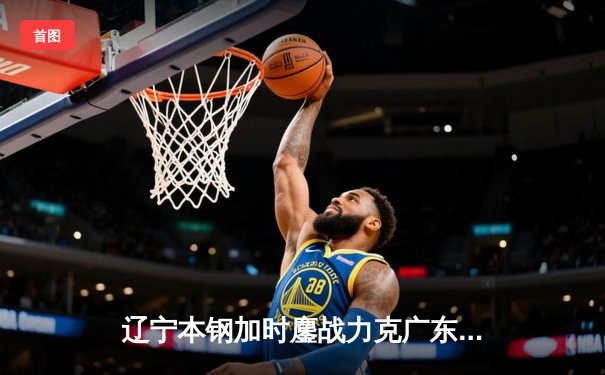 辽宁本钢加时鏖战力克广东东莞大益 CBA半决赛上演史诗级对决