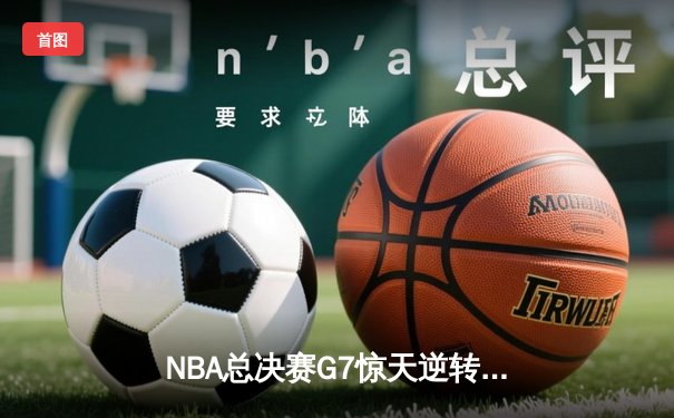 NBA总决赛G7惊天逆转：凯尔特人末节狂飙斩获第18冠