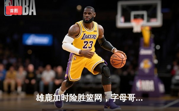 雄鹿加时险胜篮网，字母哥44分主宰关键战役