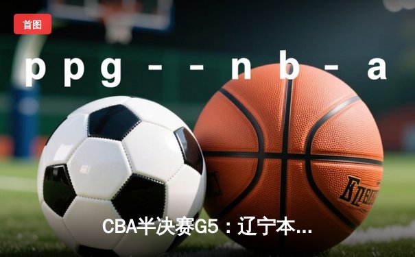CBA半决赛G5：辽宁本钢逆转广东宏远，张镇麟关键三分锁定胜局