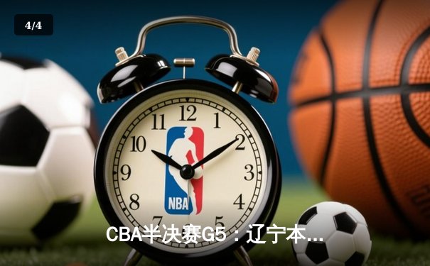 CBA半决赛G5：辽宁本钢逆转广东宏远，张镇麟关键三分锁定胜局 - 4