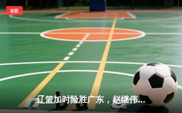 辽篮加时险胜广东，赵继伟33分导演逆转好戏